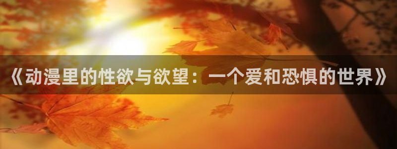 唐人街探案樱花动漫：《动漫里的性欲与欲望：一个爱和恐惧的世界》